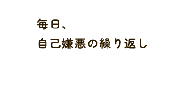 毎日、 自己嫌悪の繰り返し